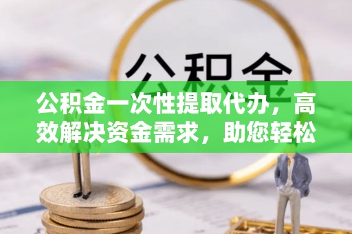 抚松公积金一次性提取代办，高效解决资金需求，助您轻松应对生活难题