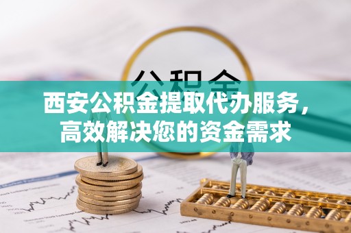 抚松西安公积金提取代办服务，高效解决您的资金需求