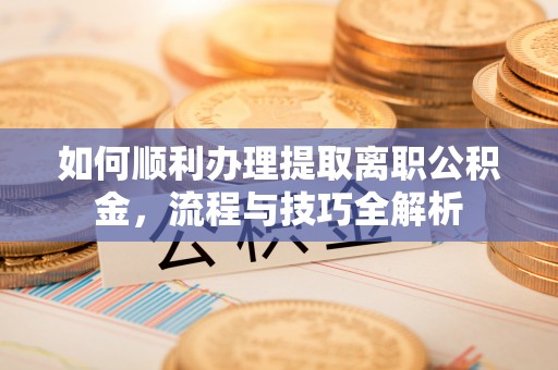 抚松如何顺利办理提取离职公积金，流程与技巧全解析