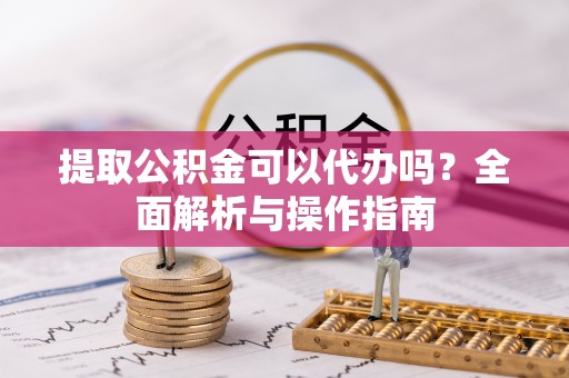 抚松提取公积金可以代办吗？全面解析与操作指南