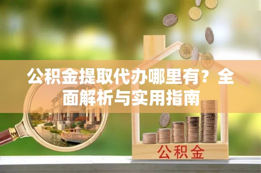 抚松公积金提取代办哪里有？全面解析与实用指南