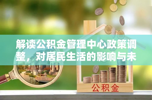 抚松解读公积金管理中心政策调整，对居民生活的影响与未来展望