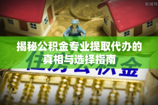 抚松揭秘公积金专业提取代办的真相与选择指南