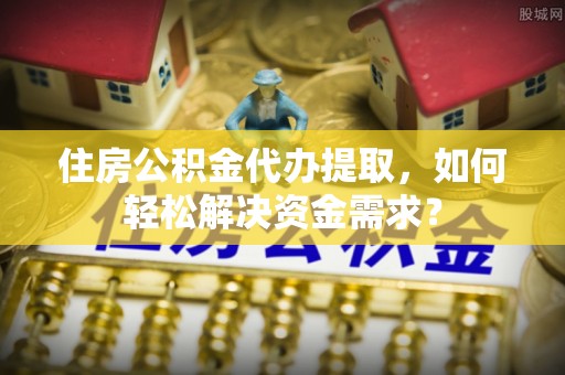 抚松住房公积金代办提取，如何轻松解决资金需求？