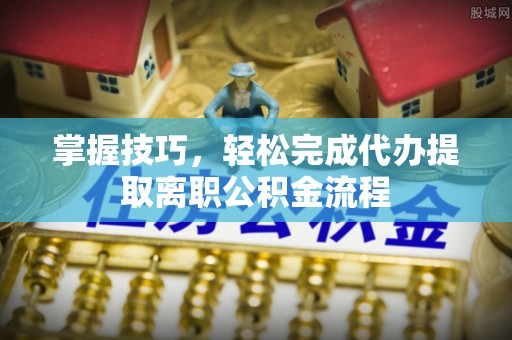 抚松掌握技巧，轻松完成代办提取离职公积金流程