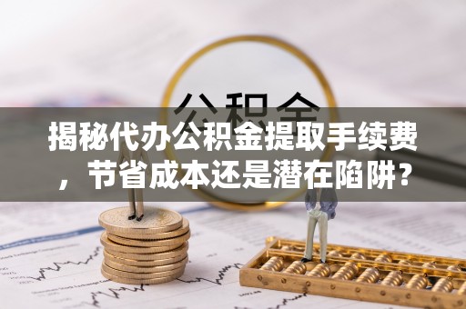 抚松揭秘代办公积金提取手续费，节省成本还是潜在陷阱？