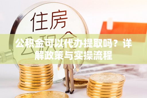 抚松公积金可以代办提取吗？详解政策与实操流程