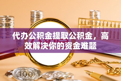 抚松代办公积金提取公积金，高效解决你的资金难题