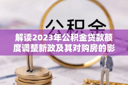 抚松解读2023年公积金贷款额度调整新政及其对购房的影响