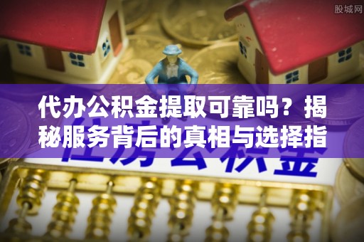 抚松代办公积金提取可靠吗？揭秘服务背后的真相与选择指南