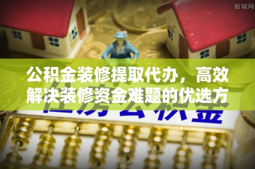 抚松公积金装修提取代办，高效解决装修资金难题的优选方案