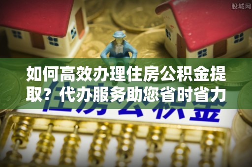 抚松如何高效办理住房公积金提取？代办服务助您省时省力