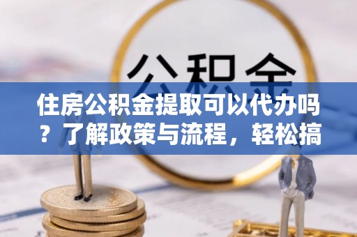 抚松住房公积金提取可以代办吗？了解政策与流程，轻松搞定公积金提取