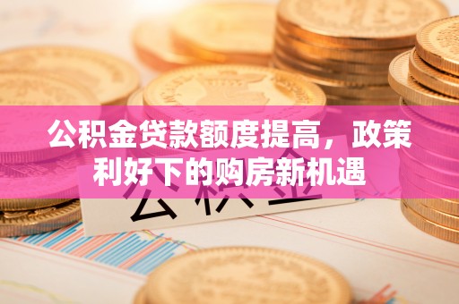 抚松公积金贷款额度提高，政策利好下的购房新机遇