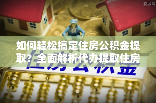 抚松如何轻松搞定住房公积金提取？全面解析代办提取住房公积金流程