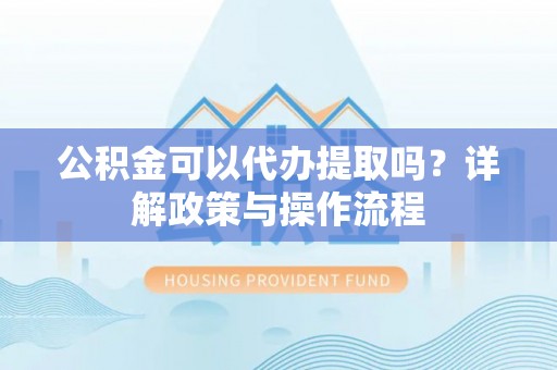 抚松公积金可以代办提取吗？详解政策与操作流程