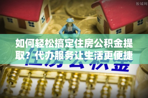 抚松如何轻松搞定住房公积金提取？代办服务让生活更便捷