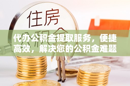 抚松代办公积金提取服务，便捷高效，解决您的公积金难题