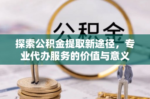 抚松探索公积金提取新途径，专业代办服务的价值与意义