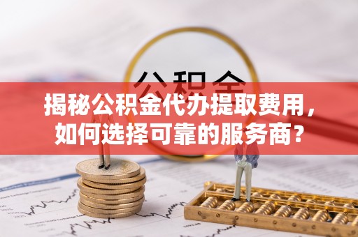 抚松揭秘公积金代办提取费用，如何选择可靠的服务商？