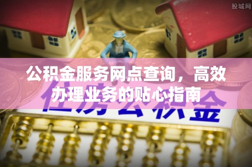 抚松公积金服务网点查询，高效办理业务的贴心指南