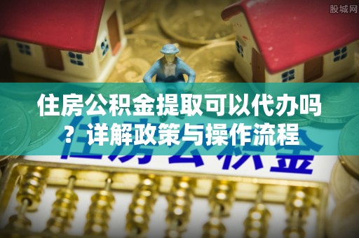 抚松住房公积金提取可以代办吗？详解政策与操作流程