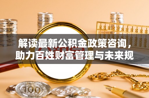 抚松解读最新公积金政策咨询，助力百姓财富管理与未来规划