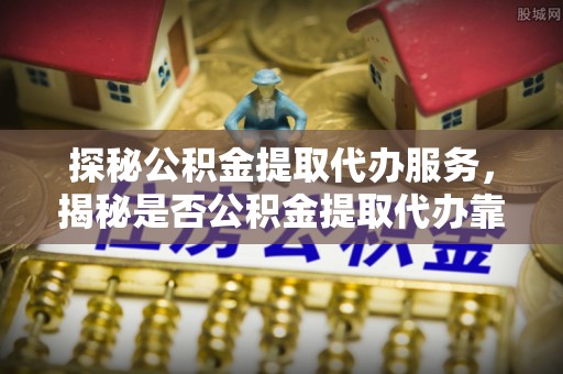 抚松探秘公积金提取代办服务，揭秘是否公积金提取代办靠谱吗？