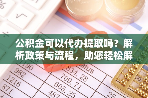 抚松公积金可以代办提取吗？解析政策与流程，助您轻松解决疑问