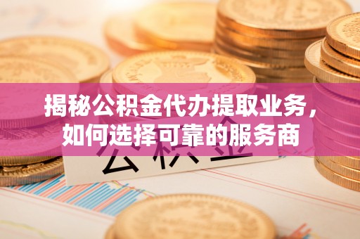 抚松揭秘公积金代办提取业务，如何选择可靠的服务商