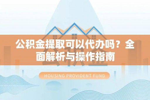 抚松公积金提取可以代办吗？全面解析与操作指南