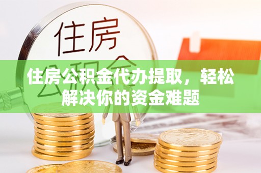 抚松住房公积金代办提取，轻松解决你的资金难题