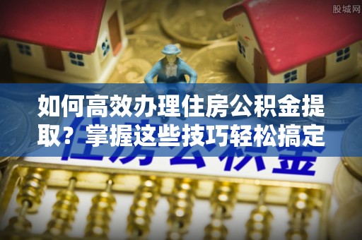 抚松如何高效办理住房公积金提取？掌握这些技巧轻松搞定