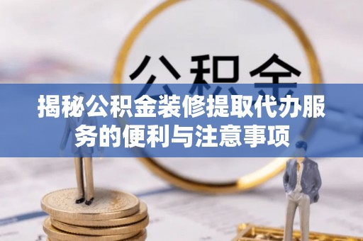 抚松揭秘公积金装修提取代办服务的便利与注意事项