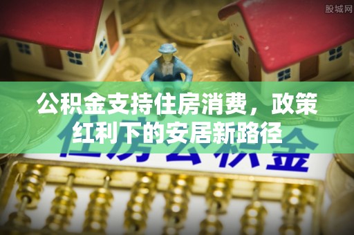 抚松公积金支持住房消费，政策红利下的安居新路径