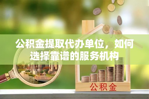 抚松公积金提取代办单位，如何选择靠谱的服务机构