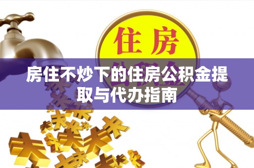 抚松房住不炒下的住房公积金提取与代办指南