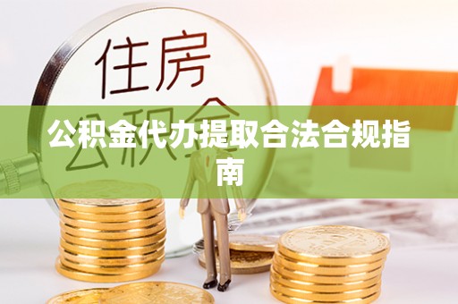抚松公积金代办提取合法合规指南