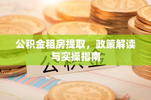 抚松公积金租房提取，政策解读与实操指南